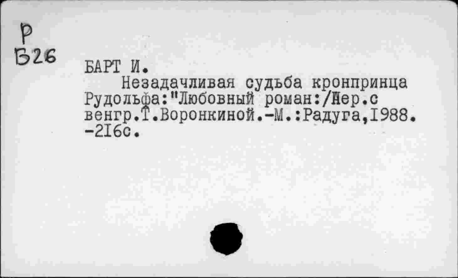 ﻿р
Б26
БАРТ И.
Незадачливая судьба кронпринца Рудольфа:"Любовный роман:/йер.с венгр.Т.Воронкиной.-М.:Радуга,1988. -216с.